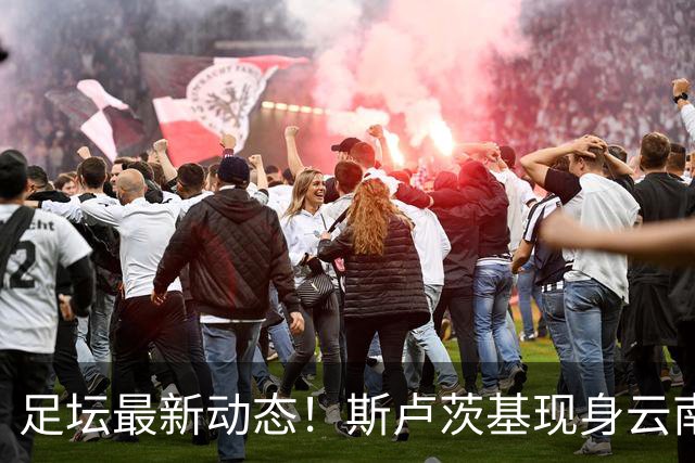 足坛最新动态！斯卢茨基现身云南、徐正源考察韩援、多队人员调整